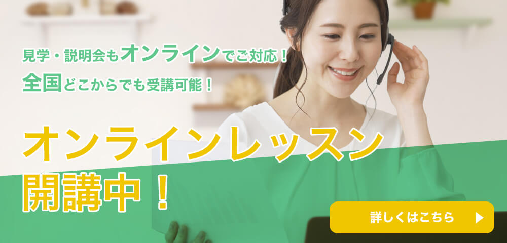 見学・説明会もオンラインでご対応！全国どこからでも受講可能！オンラインレッスン
開講中！